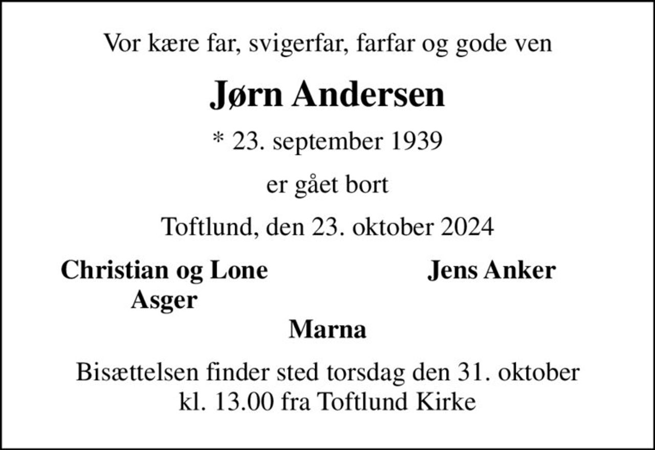 Vor kære far, svigerfar, farfar og gode ven
Jørn Andersen
* 23. september 1939
er gået bort
Toftlund, den 23. oktober 2024
Christian og Lone
Jens Anker
Asger
Bisættelsen finder sted torsdag den 31. oktober kl. 13.00 fra Toftlund Kirke