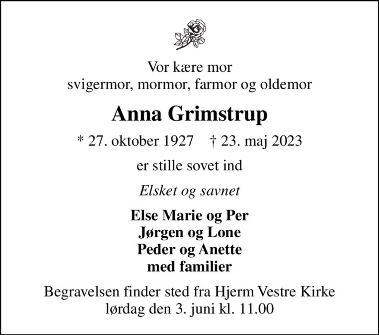 Vor kære mor svigermor, mormor, farmor og oldemor
Anna Grimstrup
* 27. oktober 1927    ✝ 23. maj 2023
er stille sovet ind
Elsket og savnet
Else Marie og Per Jørgen og Lone Peder og Anette med familier
Begravelsen finder sted fra Hjerm Vestre Kirke  lørdag den 3. juni kl. 11.00