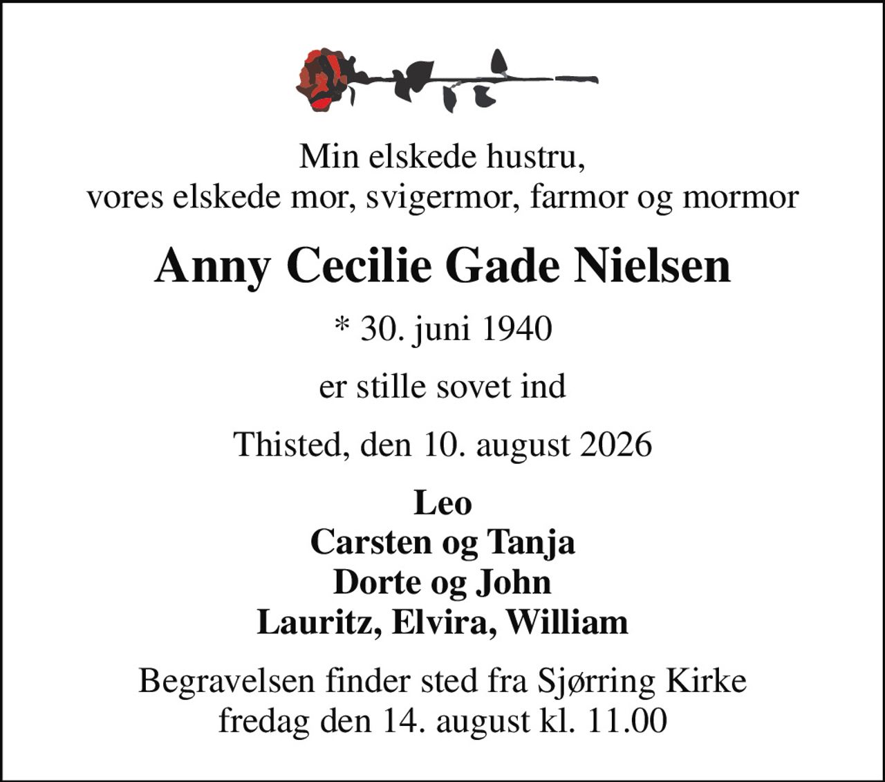 Min elskede hustru, vores elskede mor, svigermor, farmor og mormor
Anny Cecilie Gade Nielsen
* 30. juni 1940
er stille sovet ind
Thisted, den 10. august 2026
Leo Carsten og Tanja Dorte og John Lauritz, Elvira, William
Begravelsen finder sted fra Sjørring Kirke  fredag den 14. august kl. 11.00