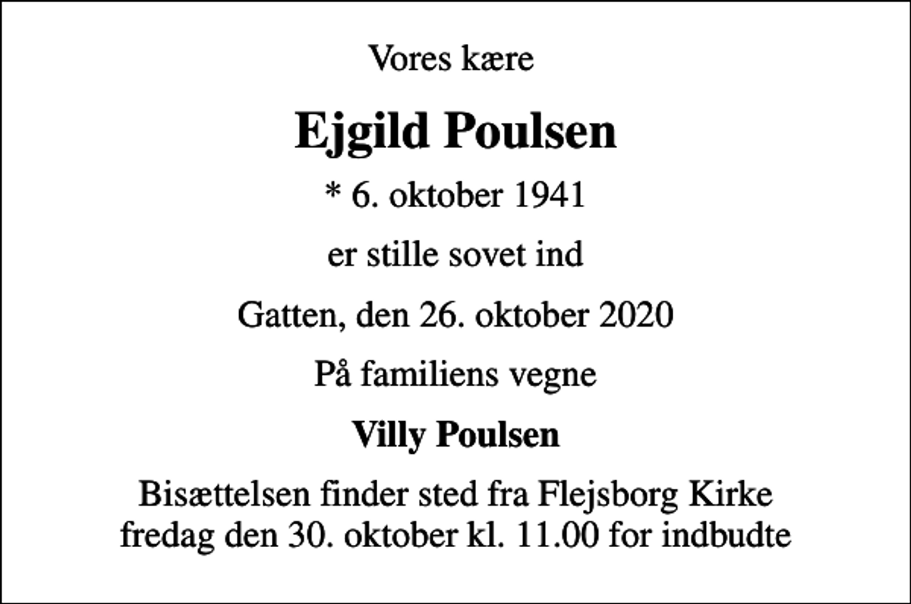 <p>Vores kære<br />Ejgild Poulsen<br />* 6. oktober 1941<br />er stille sovet ind<br />Gatten, den 26. oktober 2020<br />På familiens vegne<br />Villy Poulsen<br />Bisættelsen finder sted fra Flejsborg Kirke fredag den 30. oktober kl. 11.00 for indbudte</p>