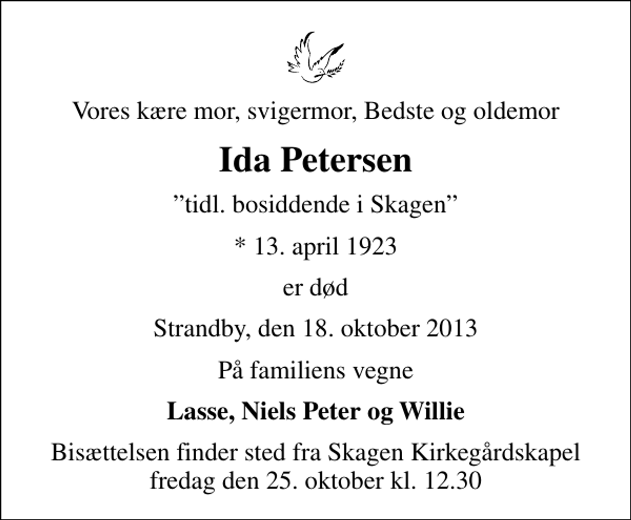 <p>Vores kære mor, svigermor, Bedste og oldemor<br />Ida Petersen<br />tidl. bosiddende i Skagen<br />* 13. april 1923<br />er død<br />Strandby, den 18. oktober 2013<br />På familiens vegne<br />Lasse, Niels Peter og Willie<br />Bisættelsen finder sted fra Skagen Kirkegårdskapel fredag den 25. oktober kl. 12.30</p>