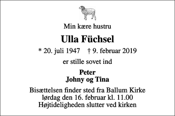 <p>Min kære hustru<br />Ulla Füchsel<br />* 20. juli 1947 ✝ 9. februar 2019<br />er stille sovet ind<br />Peter Johny og Tina<br />Bisættelsen finder sted fra Ballum Kirke lørdag den 16. februar kl. 11.00 Højtideligheden slutter ved kirken</p>