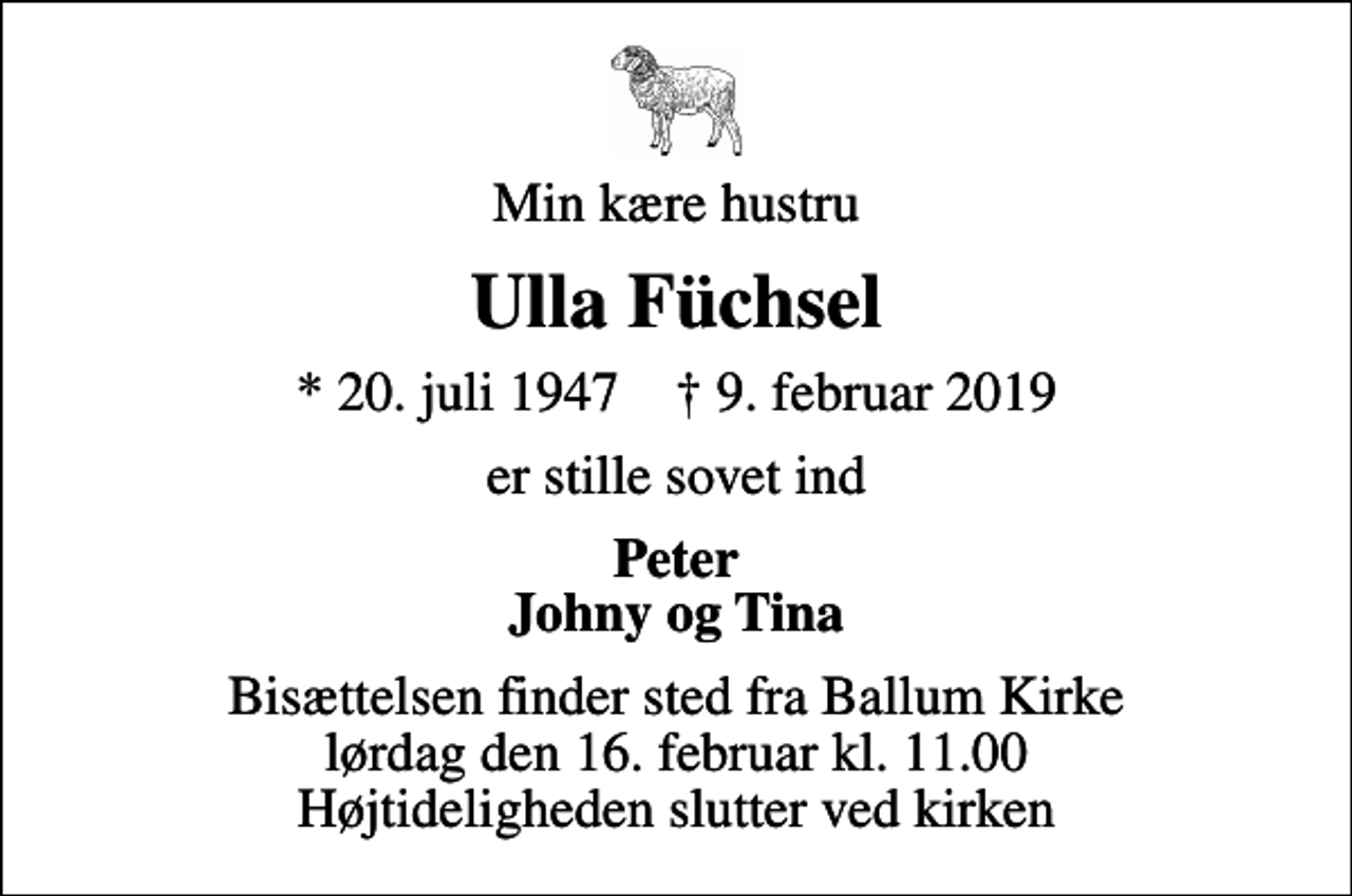 <p>Min kære hustru<br />Ulla Füchsel<br />* 20. juli 1947 ✝ 9. februar 2019<br />er stille sovet ind<br />Peter Johny og Tina<br />Bisættelsen finder sted fra Ballum Kirke lørdag den 16. februar kl. 11.00 Højtideligheden slutter ved kirken</p>