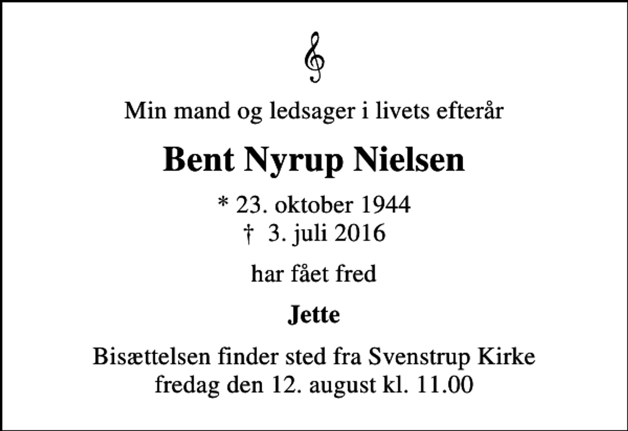 <p>Min mand og ledsager i livets efterår<br />Bent Nyrup Nielsen<br />* 23. oktober 1944<br />✝ 3. juli 2016<br />har fået fred<br />Jette<br />Bisættelsen finder sted fra Svenstrup Kirke fredag den 12. august kl. 11.00</p>