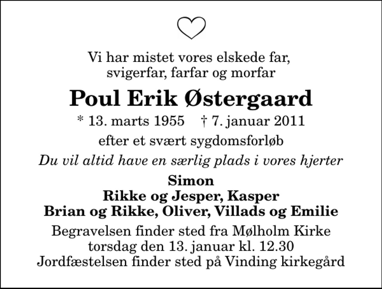 <p>Vi har mistet vores elskede far, svigerfar, farfar og morfar<br />Poul Erik Østergaard<br />* 13. marts 1955 ✝ 7. januar 2011<br />efter et svært sygdomsforløb<br />Du vil altid have en særlig plads i vores hjerter<br />Simon Rikke og Jesper, Kasper Brian og Rikke, Oliver, Villads og Emilie<br />Begravelsen finder sted fra Mølholm Kirke torsdag den 13. januar kl. 12.30 Jordfæstelsen finder sted på Vinding kirkegård</p>
