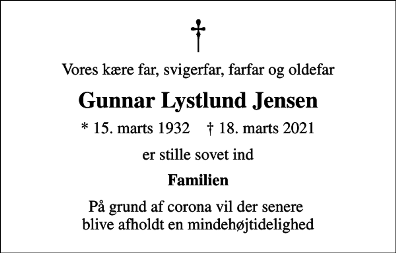 <p>Vores kære far, svigerfar, farfar og oldefar<br />Gunnar Lystlund Jensen<br />* 15. marts 1932 ✝ 18. marts 2021<br />er stille sovet ind<br />Familien<br />På grund af corona vil der senere blive afholdt en mindehøjtidelighed</p>