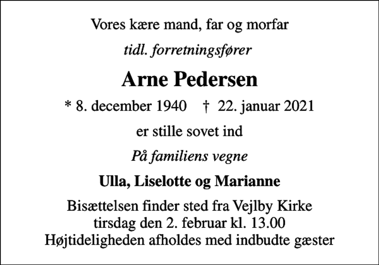 <p>Vores kære mand, far og morfar<br />tidl. forretningsfører<br />Arne Pedersen<br />* 8. december 1940 ✝ 22. januar 2021<br />er stille sovet ind<br />På familiens vegne<br />Ulla, Liselotte og Marianne<br />Bisættelsen finder sted fra Vejlby Kirke tirsdag den 2. februar kl. 13.00 Højtideligheden afholdes med indbudte gæster</p>