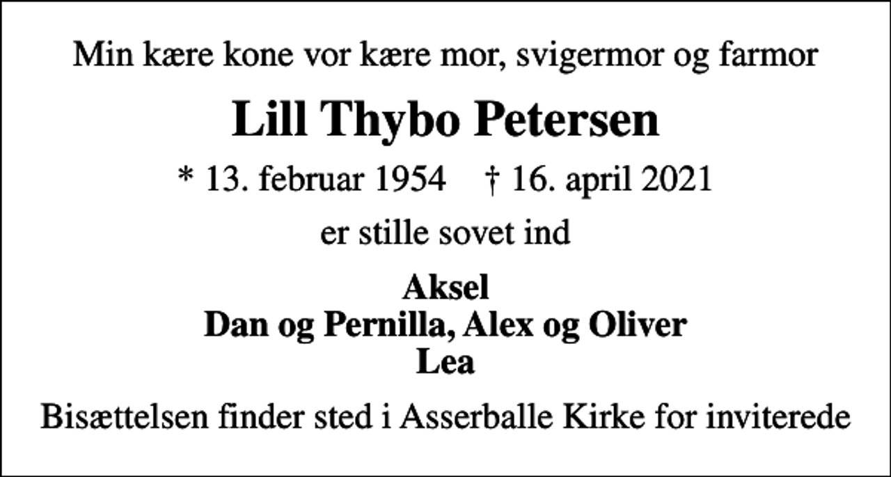<p>Min kære kone vor kære mor, svigermor og farmor<br />Lill Thybo Petersen<br />* 13. februar 1954 ✝ 16. april 2021<br />er stille sovet ind<br />Aksel Dan og Pernilla, Alex og Oliver Lea<br />Bisættelsen finder sted i Asserballe Kirke for inviterede</p>