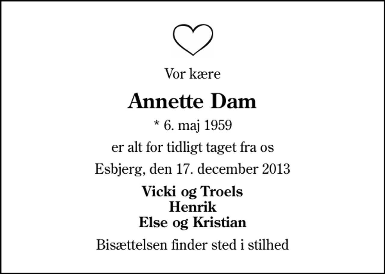<p>Vor kære<br />Annette Dam<br />* 6. maj 1959<br />er alt for tidligt taget fra os<br />Esbjerg, den 17. december 2013<br />Vicki og Troels Henrik Else og Kristian<br />Bisættelsen finder sted i stilhed</p>