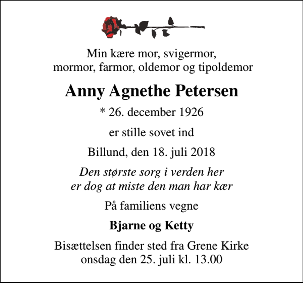 <p>Min kære mor, svigermor, mormor, farmor, oldemor og tipoldemor<br />Anny Agnethe Petersen<br />* 26. december 1926<br />er stille sovet ind<br />Billund, den 18. juli 2018<br />Den største sorg i verden her er dog at miste den man har kær<br />På familiens vegne<br />Bjarne og Ketty<br />Bisættelsen finder sted fra Grene Kirke onsdag den 25. juli kl. 13.00</p>