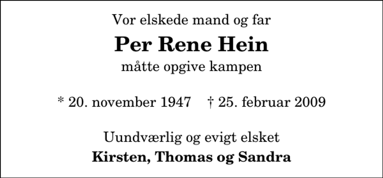 <p>Vor elskede mand og far<br />Per Rene Hein<br />måtte opgive kampen<br />* 20. november 1947 ✝ 25. februar 2009<br />Uundværlig og evigt elsket<br />Kirsten, Thomas og Sandra</p>
