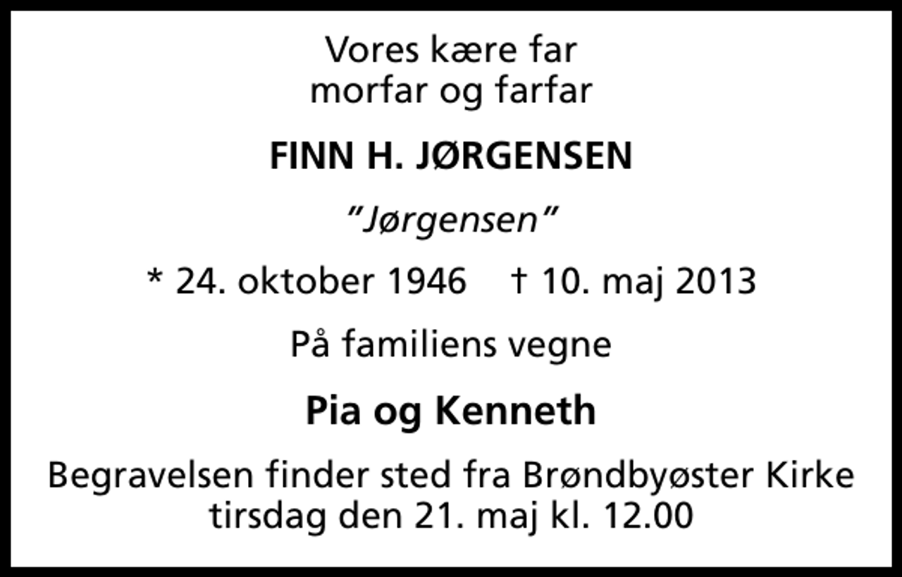 <p>Vores kære far morfar og farfar<br />FINN H. JØRGENSEN<br />Jørgensen<br />* 24. oktober 1946 ✝ 10. maj 2013<br />På familiens vegne<br />Pia og Kenneth<br />Begravelsen finder sted fra Brøndbyøster Kirke tirsdag den 21. maj kl. 12.00</p>