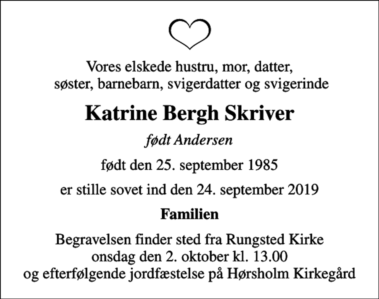 <p>Vores elskede hustru, mor, datter, søster, barnebarn, svigerdatter og svigerinde<br />Katrine Bergh Skriver<br />født Andersen<br />født den 25. september 1985<br />er stille sovet ind den 24. september 2019<br />Familien<br />Begravelsen finder sted fra Rungsted Kirke onsdag den 2. oktober kl. 13.00 og efterfølgende jordfæstelse på Hørsholm Kirkegård</p>