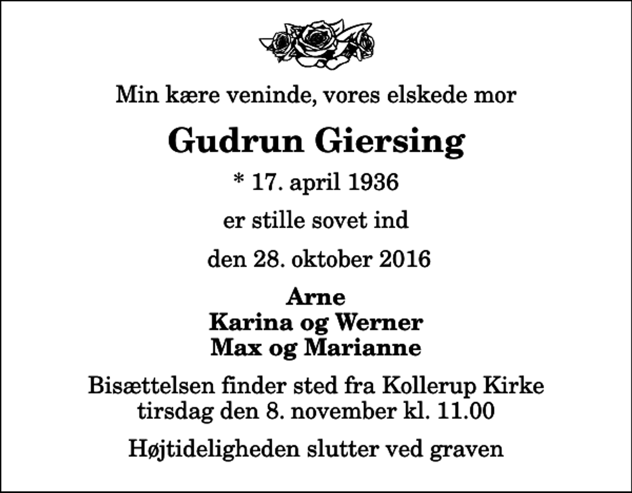 <p>Min kære veninde, vores elskede mor<br />Gudrun Giersing<br />* 17. april 1936<br />er stille sovet ind<br />den 28. oktober 2016<br />Arne Karina og Werner Max og Marianne<br />Bisættelsen finder sted fra Kollerup Kirke tirsdag den 8. november kl. 11.00 Højtideligheden slutter ved graven</p>