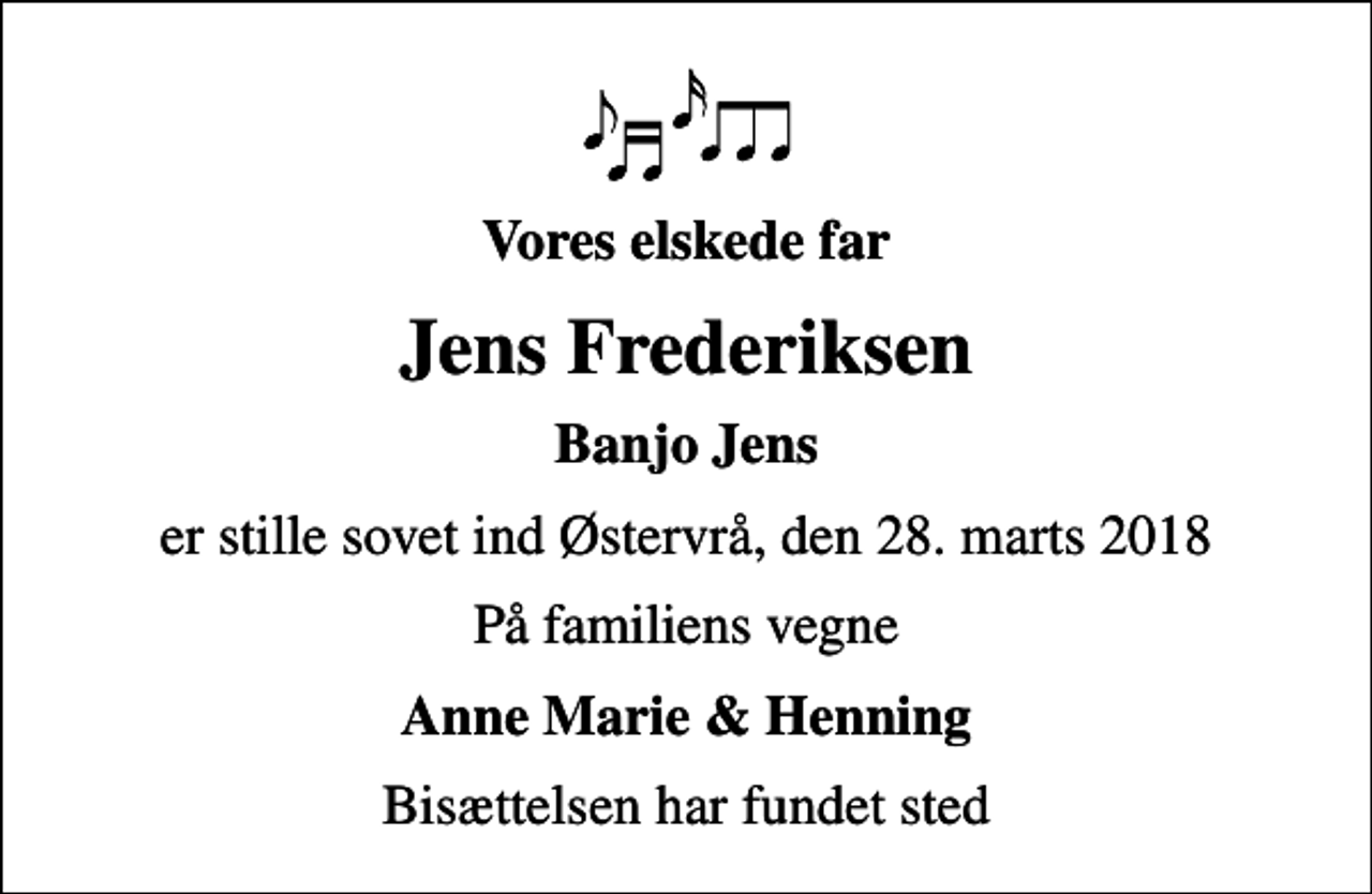 <p>Vores elskede far<br />Jens Frederiksen<br />Banjo Jens<br />er stille sovet ind Østervrå, den 28. marts 2018<br />På familiens vegne<br />Anne Marie &amp; Henning<br />Bisættelsen har fundet sted</p>