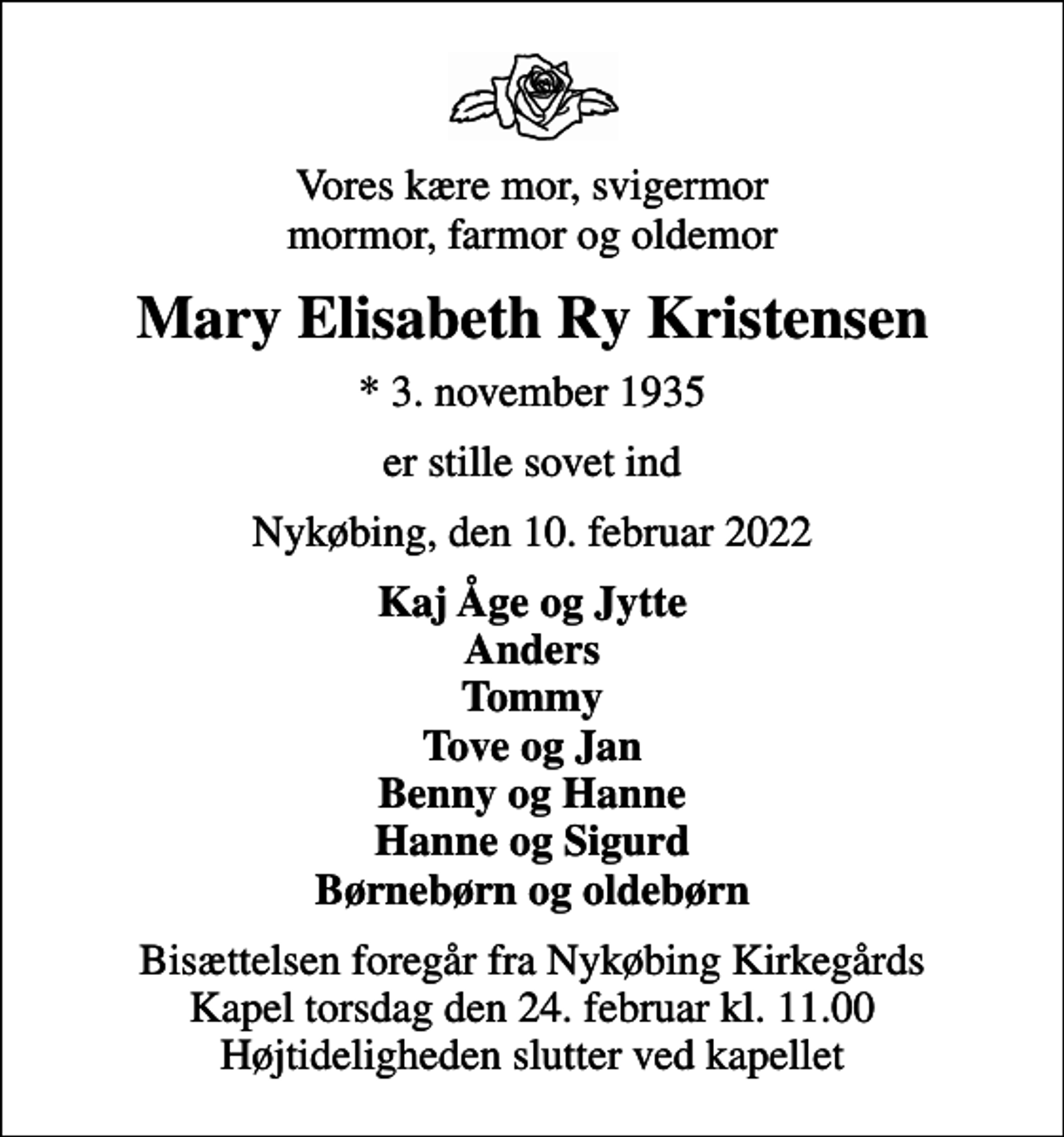 <p>Vores kære mor, svigermor mormor, farmor og oldemor<br />Mary Elisabeth Ry Kristensen<br />* 3. november 1935<br />er stille sovet ind<br />Nykøbing, den 10. februar 2022<br />Kaj Åge og Jytte Anders Tommy Tove og Jan Benny og Hanne Hanne og Sigurd Børnebørn og oldebørn<br />Bisættelsen foregår fra Nykøbing Kirkegårds Kapel torsdag den 24. februar kl. 11.00 Højtideligheden slutter ved kapellet</p>