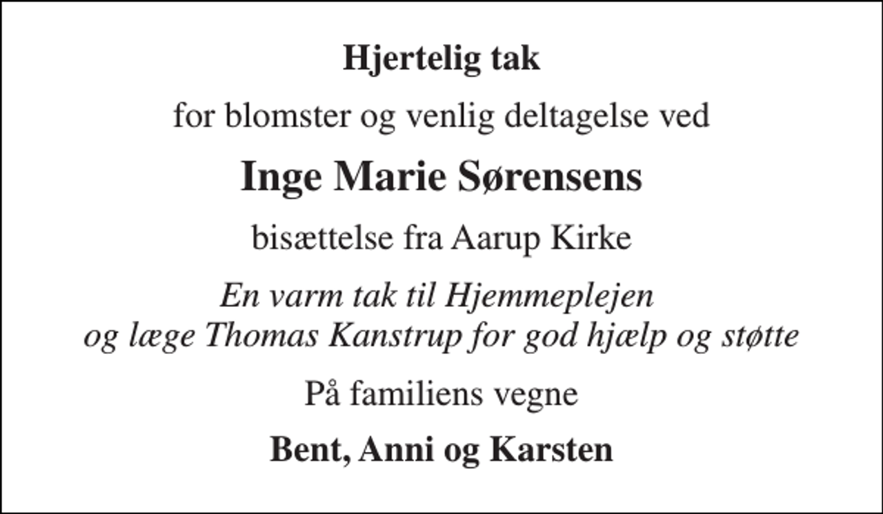 <p>Hjertelig tak<br />for blomster og venlig deltagelse ved<br />Inge Marie Sørensens<br />bisættelse fra Aarup Kirke<br />En varm tak til Hjemmeplejen og læge Thomas Kanstrup for god hjælp og støtte<br />På familiens vegne<br />Bent, Anni og Karsten</p>