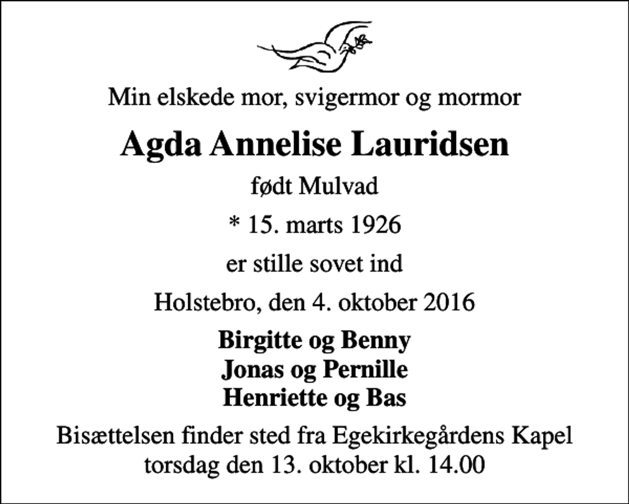 <p>Min elskede mor, svigermor og mormor<br />Agda Annelise Lauridsen<br />født Mulvad<br />* 15. marts 1926<br />er stille sovet ind<br />Holstebro, den 4. oktober 2016<br />Birgitte og Benny Jonas og Pernille Henriette og Bas<br />Bisættelsen finder sted fra Egekirkegårdens Kapel torsdag den 13. oktober kl. 14.00</p>