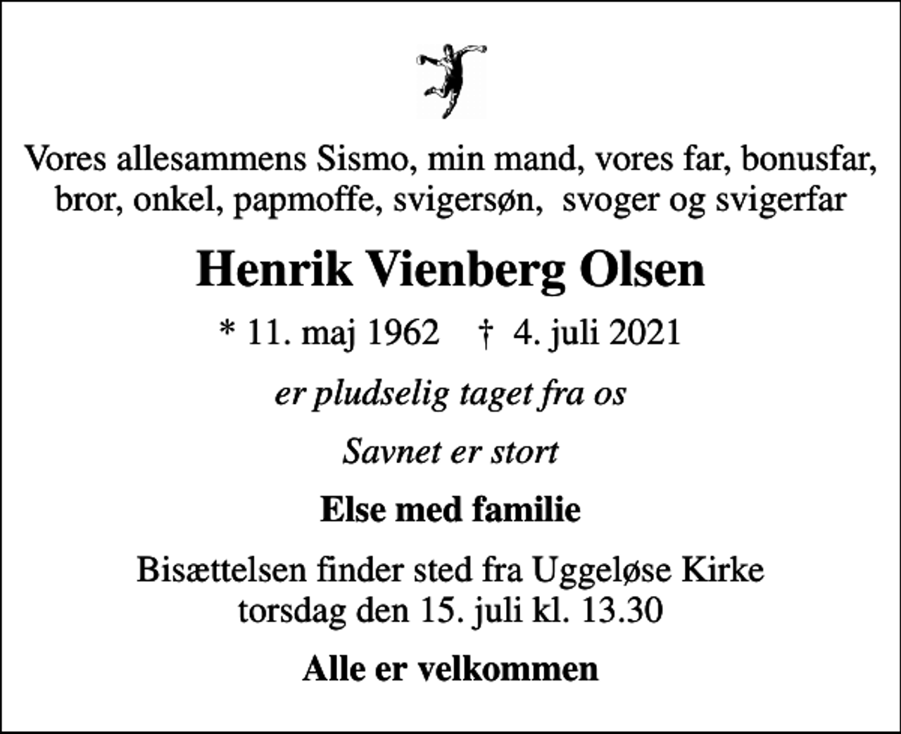 <p>Vores allesammens Sismo, min mand, vores far, bonusfar, bror, onkel, papmoffe, svigersøn, svoger og svigerfar<br />Henrik Vienberg Olsen<br />* 11. maj 1962 ✝ 4. juli 2021<br />er pludselig taget fra os<br />Savnet er stort<br />Else med familie<br />Bisættelsen finder sted fra Uggeløse Kirke torsdag den 15. juli kl. 13.30<br />Alle er velkommen</p>
