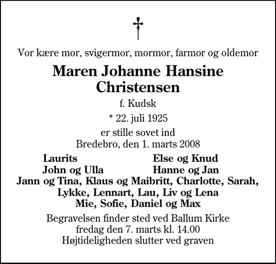 <p>Vor kære mor, svigermor, mormor, farmor og oldemor<br />Maren Johanne Hansine Christensen<br />f. Kudsk<br />* 22. juli 1925<br />er stille sovet ind Bredebro, den 1. marts 2008<br />Laurits<br />Else og Knud<br />John og Ulla<br />Hanne og Jan<br />Begravelsen finder sted ved Ballum Kirke fredag den 7. marts kl. 14.00 Højtideligheden slutter ved graven</p>