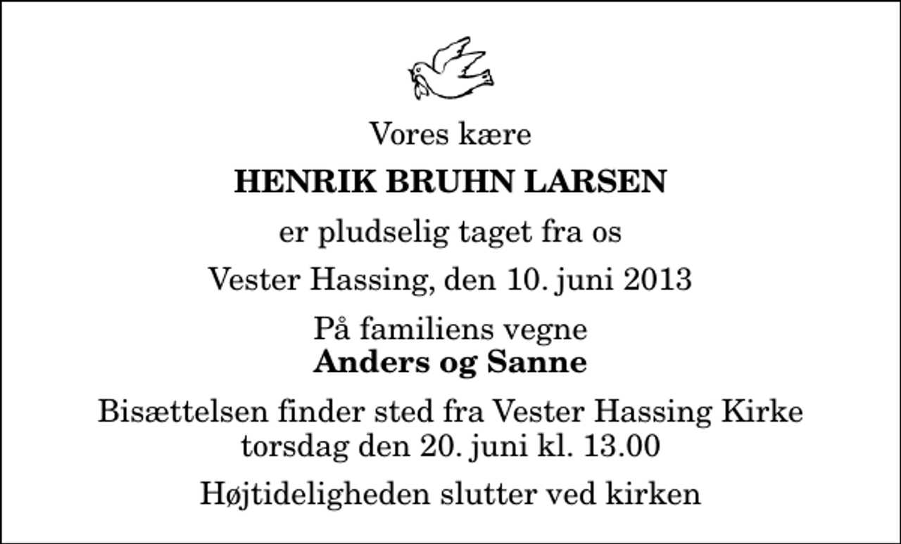 <p>Vores kære<br />Henrik Bruhn Larsen<br />er pludselig taget fra os<br />Vester Hassing, den 10. juni 2013<br />På familiens vegne<br />Anders og Sanne<br />Bisættelsen finder sted fra Vester Hassing Kirke torsdag den 20. juni kl. 13.00 Højtideligheden slutter ved kirken</p>