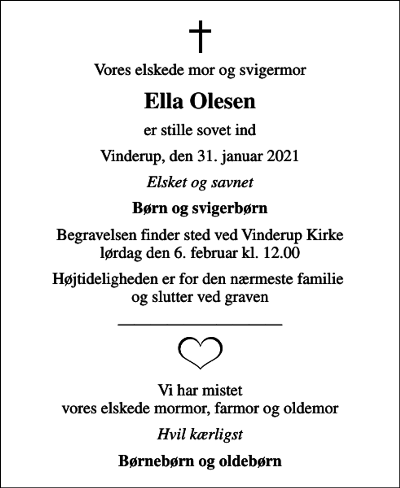 <p>Vores elskede mor og svigermor<br />Ella Olesen<br />er stille sovet ind<br />Vinderup, den 31. januar 2021<br />Elsket og savnet<br />Børn og svigerbørn<br />Begravelsen finder sted ved Vinderup Kirke lørdag den 6. februar kl. 12.00<br />Højtideligheden er for den nærmeste familie og slutter ved graven<br />Vi har mistet vores elskede mormor, farmor og oldemor<br />Hvil kærligst<br />Børnebørn og oldebørn</p>