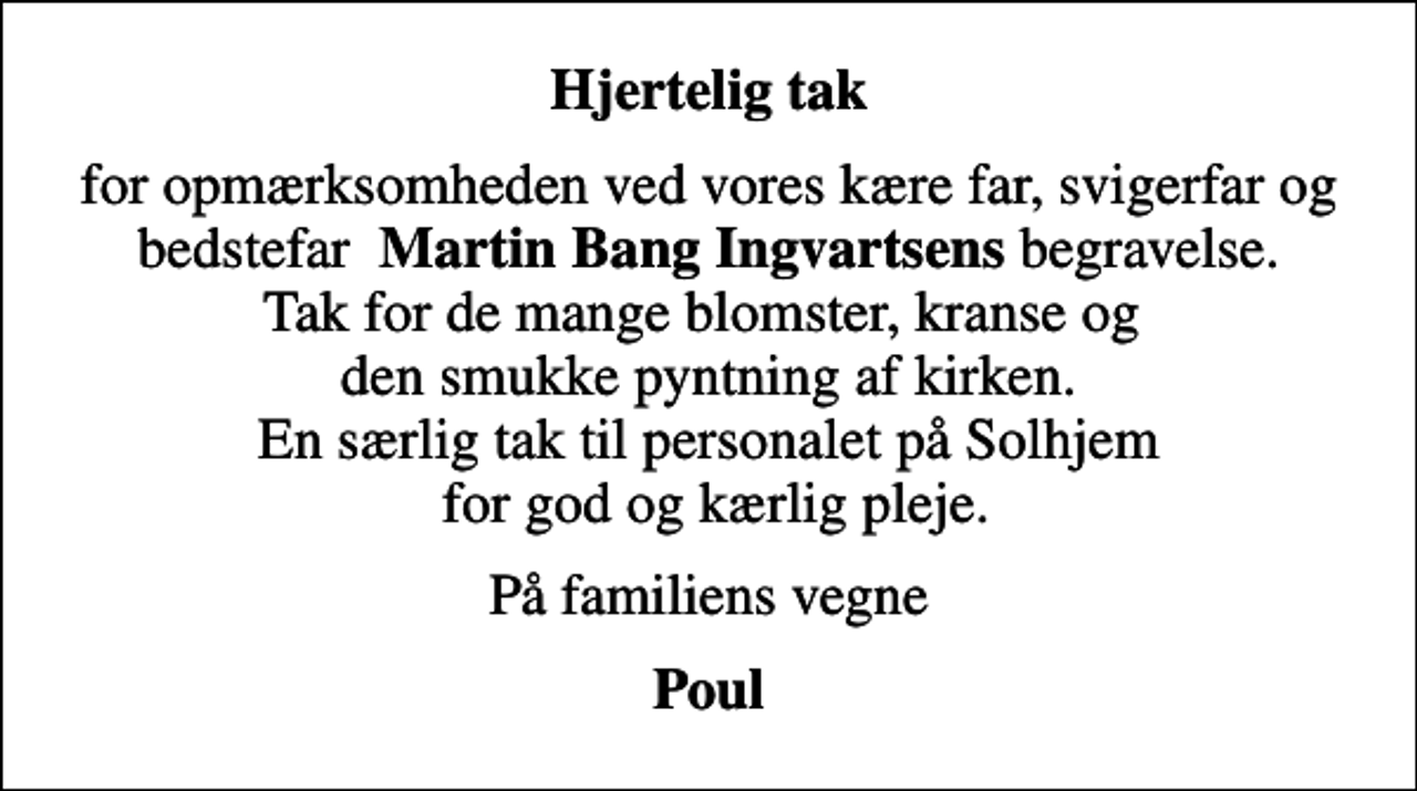<p>Hjertelig tak<br />for opmærksomheden ved vores kære far, svigerfar og bedstefar <em>Martin Bang Ingvartsens</em> begravelse. Tak for de mange blomster, kranse og den smukke pyntning af kirken. En særlig tak til personalet på Solhjem for god og kærlig pleje.<br />På familiens vegne<br />Poul</p>