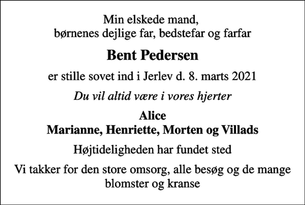 <p>Min elskede mand, børnenes dejlige far, bedstefar og farfar<br />Bent Pedersen<br />er stille sovet ind i Jerlev d. 8. marts 2021<br />Du vil altid være i vores hjerter<br />Alice Marianne, Henriette, Morten og Villads<br />Højtideligheden har fundet sted<br />Vi takker for den store omsorg, alle besøg og de mange blomster og kranse</p>