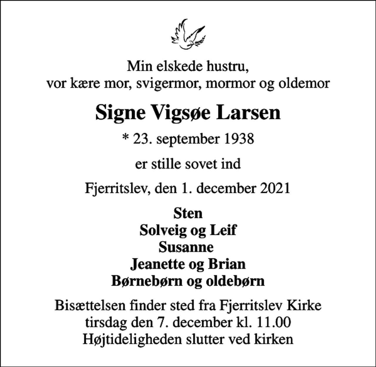 <p>Min elskede hustru, vor kære mor, svigermor, mormor og oldemor<br />Signe Vigsøe Larsen<br />* 23. september 1938<br />er stille sovet ind<br />Fjerritslev, den 1. december 2021<br />Sten Solveig og Leif Susanne Jeanette og Brian Børnebørn og oldebørn<br />Bisættelsen finder sted fra Fjerritslev Kirke tirsdag den 7. december kl. 11.00 Højtideligheden slutter ved kirken</p>