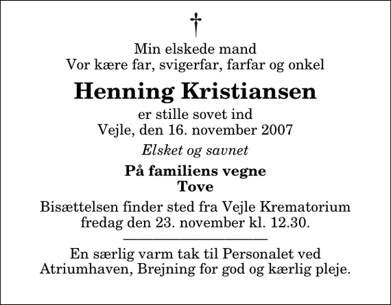 <p>Min elskede mand Vor kære far, svigerfar, farfar og onkel<br />Henning Kristiansen<br />er stille sovet ind Vejle, den 16. november 2007<br />Elsket og savnet<br />På familiens vegne Tove<br />Bisættelsen finder sted fra Skovkapellet fredag den 23. november kl. 12.30 En særlig varm tak til Personalet ved Atriumhaven, Brejning for god og kærlig pleje.</p>