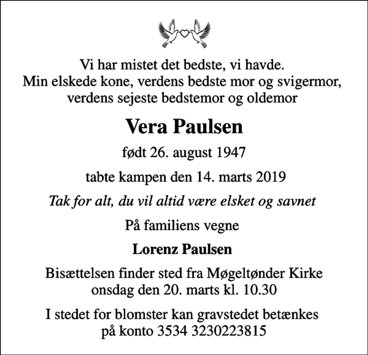 <p>Vi har mistet det bedste, vi havde. Min elskede kone, verdens bedste mor og svigermor, verdens sejeste bedstemor og oldemor<br />Vera Paulsen<br />født 26. august 1947<br />tabte kampen den 14. marts 2019<br />Tak for alt, du vil altid være elsket og savnet<br />På familiens vegne<br />Lorenz Paulsen<br />Bisættelsen finder sted fra Møgeltønder Kirke onsdag den 20. marts kl. 10.30<br />I stedet for blomster kan gravstedet betænkes på konto 3534 3230223815</p>