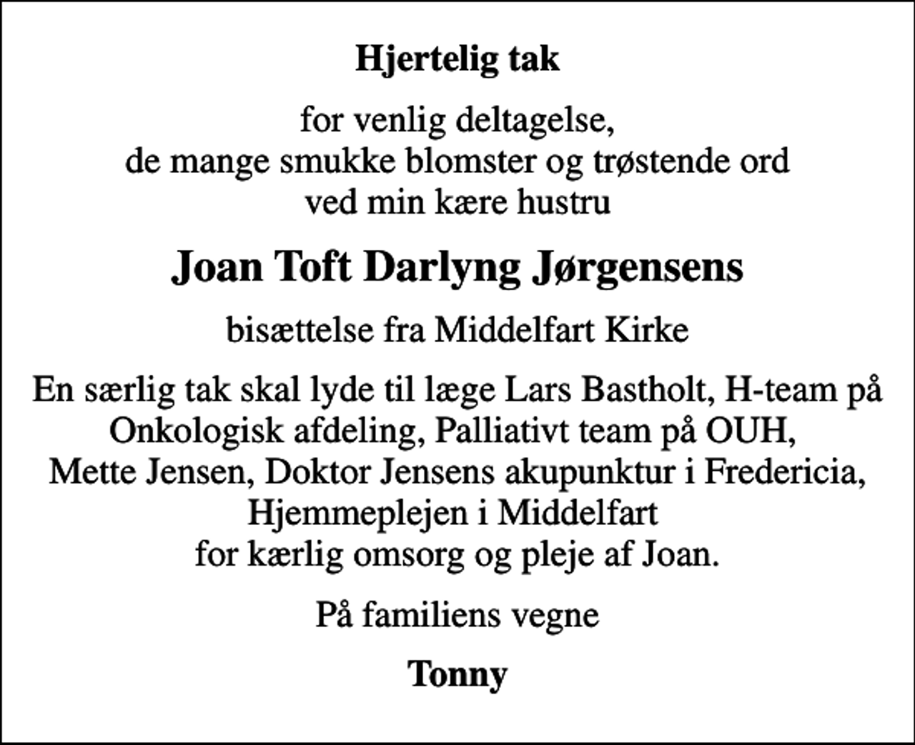 <p>Hjertelig tak<br />for venlig deltagelse, de mange smukke blomster og trøstende ord ved min kære hustru<br />Joan Toft Darlyng Jørgensens<br />bisættelse fra Middelfart Kirke<br />En særlig tak skal lyde til læge Lars Bastholt, H-team på Onkologisk afdeling, Palliativt team på OUH, Mette Jensen, Doktor Jensens akupunktur i Fredericia, Hjemmeplejen i Middelfart for kærlig omsorg og pleje af Joan.<br />På familiens vegne<br />Tonny</p>