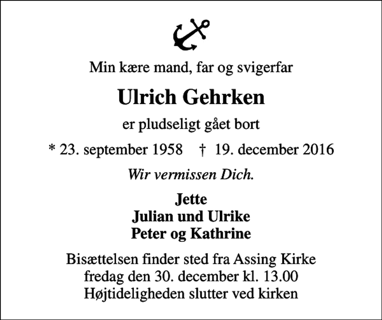 <p>Min kære mand, far og svigerfar<br />Ulrich Gehrken<br />er pludseligt gået bort<br />* 23. september 1958 ✝ 19. december 2016<br />Wir vermissen Dich.<br />Jette Julian und Ulrike Peter og Kathrine<br />Bisættelsen finder sted fra Assing Kirke fredag den 30. december kl. 13.00 Højtideligheden slutter ved kirken</p>