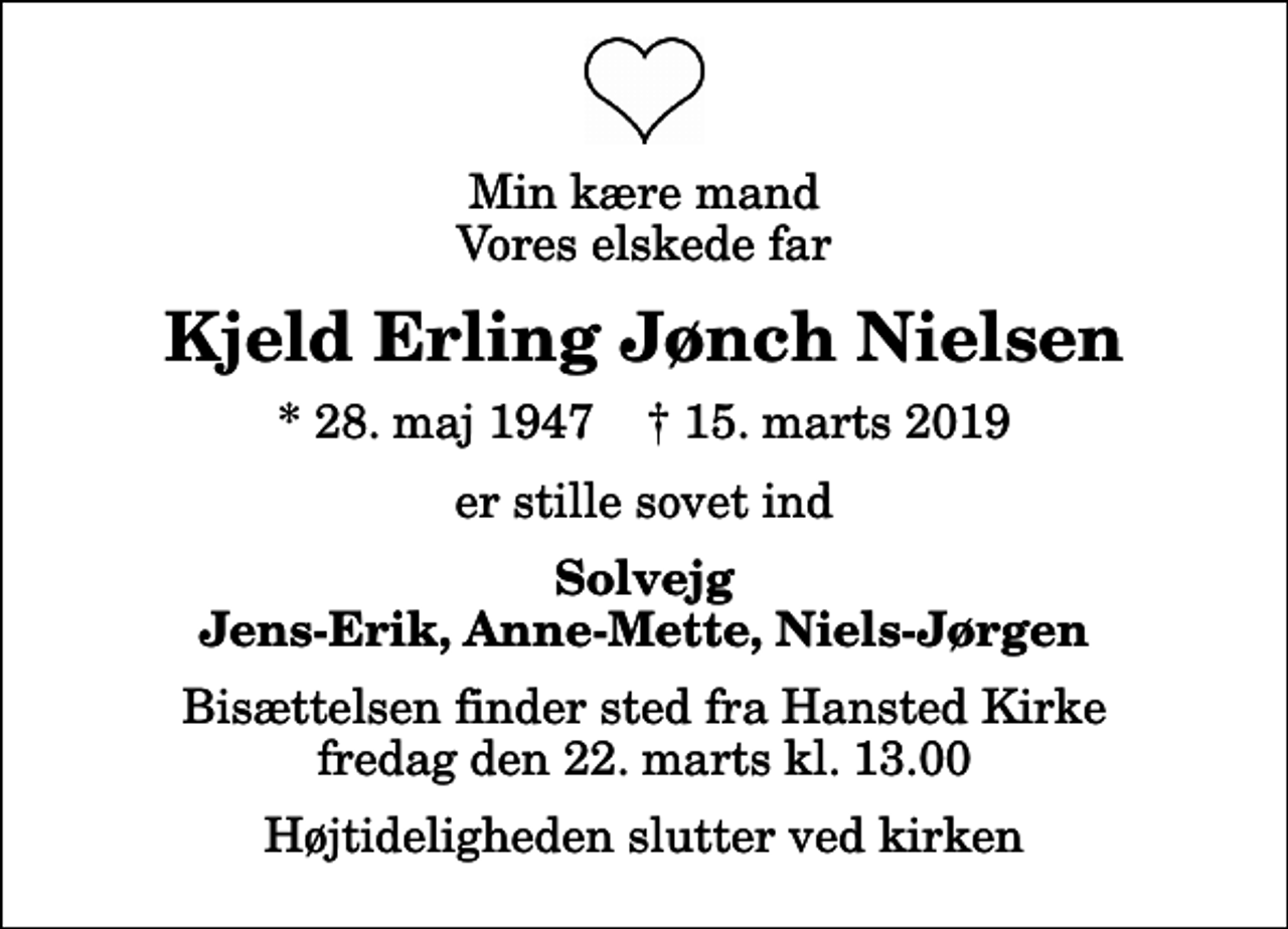 <p>Min kære mand Vores elskede far<br />Kjeld Erling Jønch Nielsen<br />* 28. maj 1947 ✝ 15. marts 2019<br />er stille sovet ind<br />Solvejg Jens-Erik, Anne-Mette, Niels-Jørgen<br />Bisættelsen finder sted fra Hansted Kirke fredag den 22. marts kl. 13.00 Højtideligheden slutter ved kirken</p>