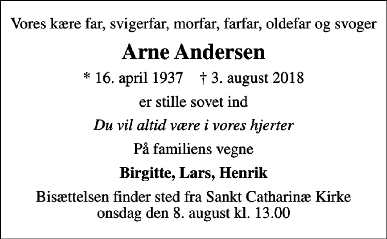 <p>Vores kære far, svigerfar, morfar, farfar, oldefar og svoger<br />Arne Andersen<br />* 16. april 1937 ✝ 3. august 2018<br />er stille sovet ind<br />Du vil altid være i vores hjerter<br />På familiens vegne<br />Birgitte, Lars, Henrik<br />Bisættelsen finder sted fra Sankt Catharinæ Kirke onsdag den 8. august kl. 13.00</p>
