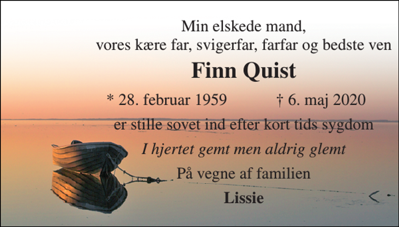 <p>Min elskede mand, vores kære far, svigerfar, farfar og bedste ven<br />Finn Quist<br />*​ 28. februar 1959<br />†​ 6. maj 2020​<br />er stille sovet ind efter kort tids sygdom<br />I hjertet gemt men aldrig glemt<br />På vegne af familien<br />Lissie</p>