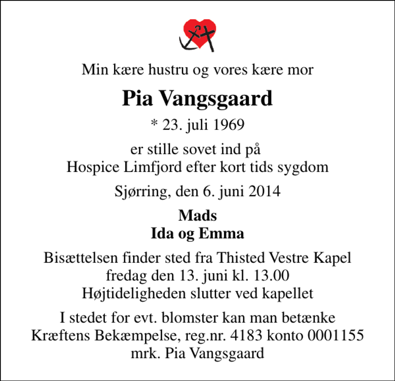 <p>Min kære hustru og vores kære mor<br />Pia Vangsgaard<br />* 23. juli 1969<br />er stille sovet ind på Hospice Limfjord efter kort tids sygdom<br />Sjørring, den 6. juni 2014<br />Mads Ida og Emma<br />Bisættelsen finder sted fra Thisted Vestre Kapel fredag den 13. juni kl. 13.00 Højtideligheden slutter ved kapellet<br />I stedet for evt. blomster kan man betænke<br />Kræftens Bekæmpelse reg.4183konto0001155mrk. Pia<br />Vangsgaard</p>