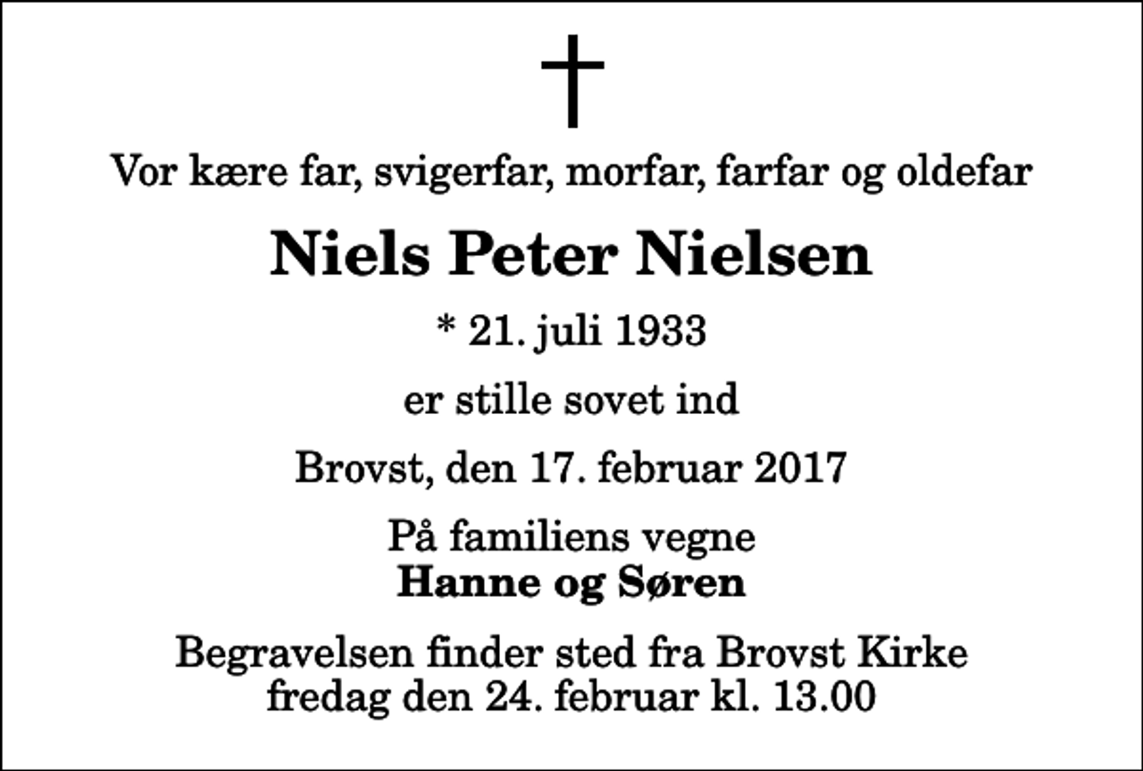 <p>Vor kære far, svigerfar, morfar, farfar og oldefar<br />Niels Peter Nielsen<br />* 21. juli 1933<br />er stille sovet ind<br />Brovst, den 17. februar 2017<br />På familiens vegne<br />Hanne og Søren<br />Begravelsen finder sted fra Brovst Kirke fredag den 24. februar kl. 13.00</p>