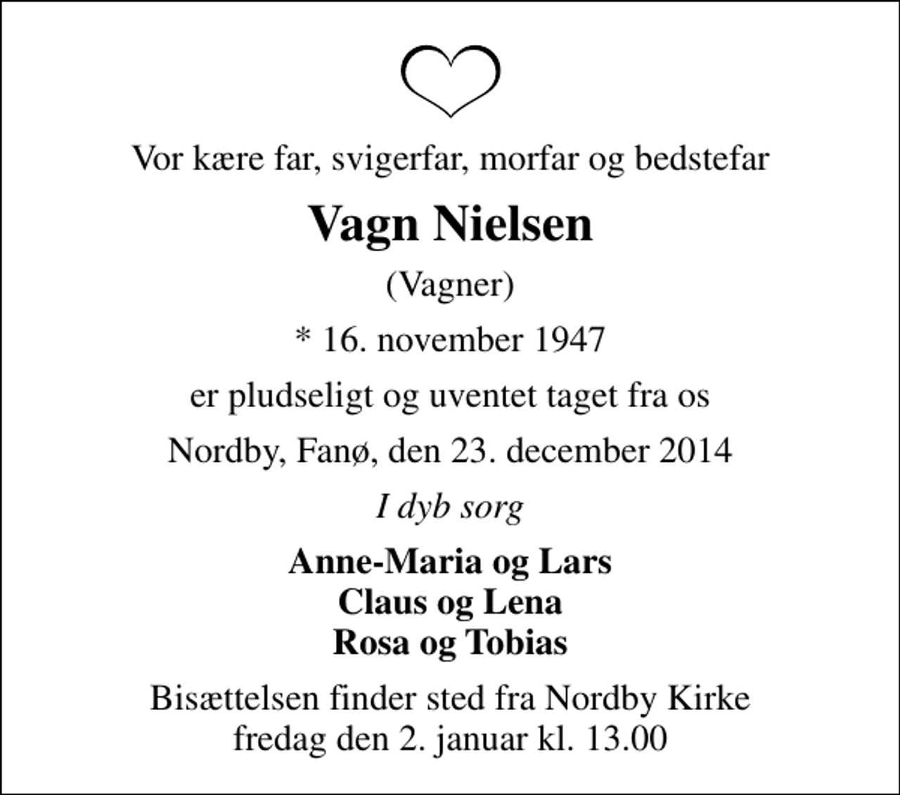 <p>Vor kære far, svigerfar, morfar og bedstefar<br />Vagn Nielsen<br />(Vagner)<br />* 16. november 1947<br />er pludseligt og uventet taget fra os<br />Nordby, Fanø, den 23. december 2014<br />I dyb sorg<br />Anne-Maria og Lars Claus og Lena Rosa og Tobias<br />Bisættelsen finder sted fra Nordby Kirke fredag den 2. januar kl. 13.00</p>