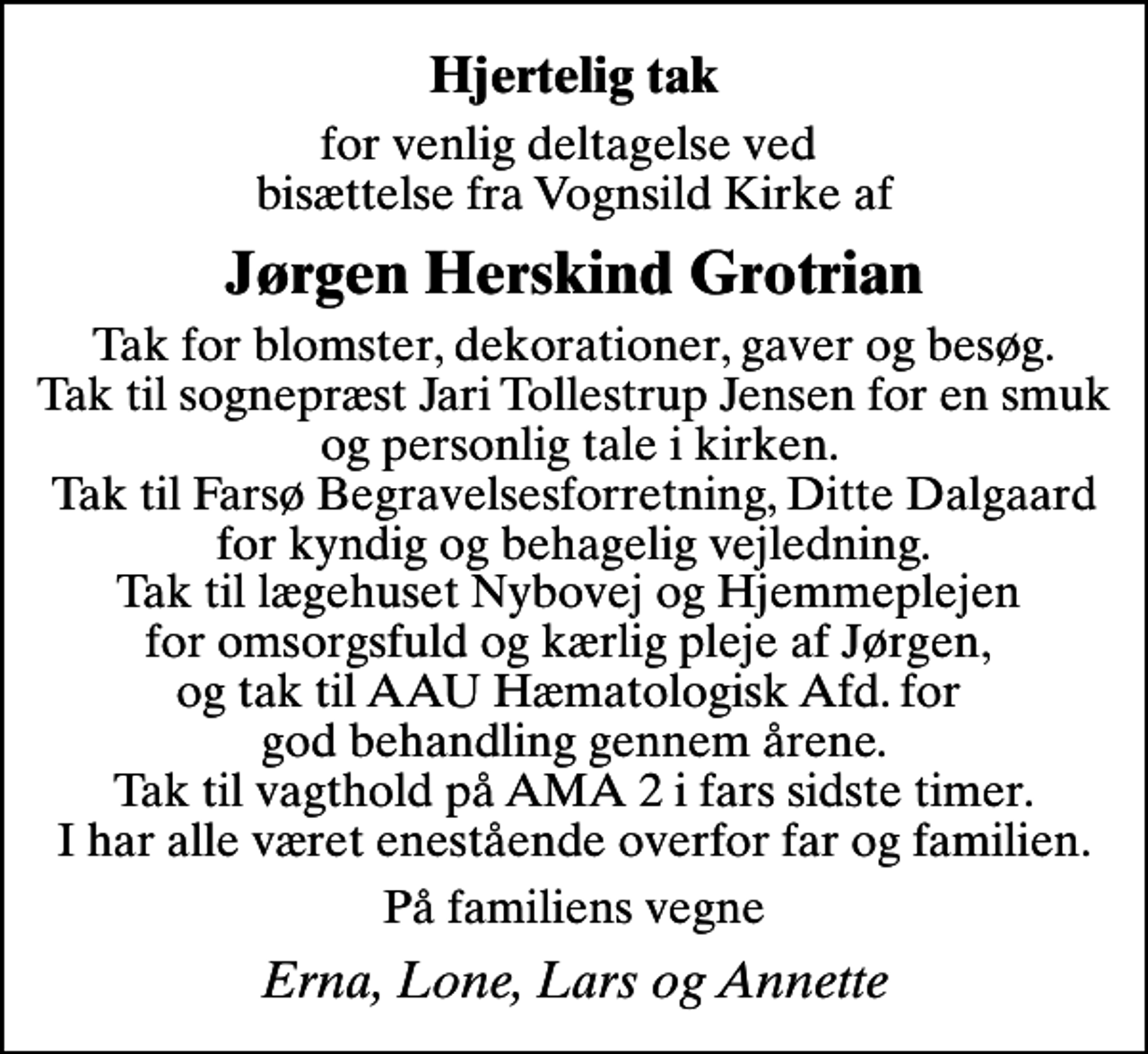 <p>Hjertelig tak<br />for venlig deltagelse ved bisættelse fra Vognsild Kirke af<br />Jørgen Herskind Grotrian<br />Tak for blomster, dekorationer, gaver og besøg. Tak til sognepræst Jari Tollestrup Jensen for en smuk og personlig tale i kirken. Tak til Farsø Begravelsesforretning, Ditte Dalgaard for kyndig og behagelig vejledning. Tak til lægehuset Nybovej og Hjemmeplejen for omsorgsfuld og kærlig pleje af Jørgen, og tak til AAU Hæmatologisk Afd. for god behandling gennem årene. Tak til vagthold på AMA 2 i fars sidste timer. I har alle været enestående overfor far og familien.<br />På familiens vegne<br />Erna, Lone, Lars og Annette</p>