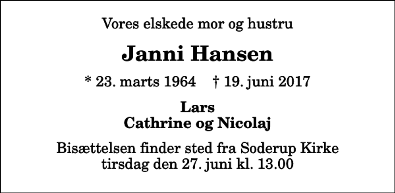 <p>Vores elskede mor og hustru<br />Janni Hansen<br />* 23. marts 1964 ✝ 19. juni 2017<br />Lars Cathrine og Nicolaj<br />Bisættelsen finder sted fra Soderup Kirke tirsdag den 27. juni kl. 13.00</p>