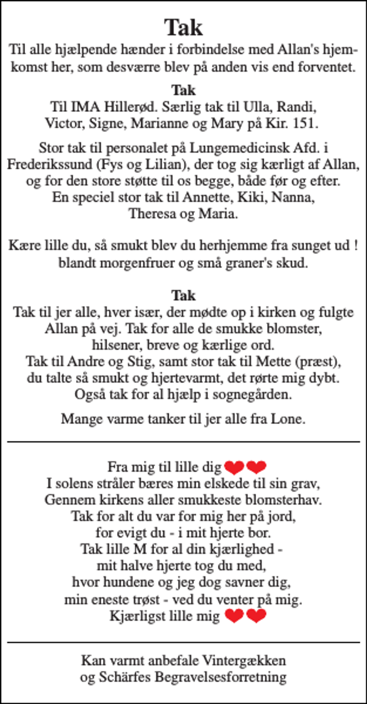 <p>Tak Til alle hjælpende hænder i forbindelse med Allan's hjem-komst her, som desværre blev på anden vis end forventet.<br />Tak Til IMA Hillerød. Særlig tak til Ulla, Randi, Victor, Signe, Marianne og Mary på Kir. 151.<br />Stor tak til personalet på Lungemedicinsk Afd. i Frederikssund (Fys og Lilian), der tog sig kærligt af Allan, og for den store støtte til os begge, både før og efter. En speciel stor tak til Annette, Kiki, Nanna, Theresa og Maria.<br />Kære lille du, så smukt blev du herhjemme fra sunget ud ! blandt morgenfruer og små graner's skud.<br />Tak Tak til jer alle, hver især, der mødte op i kirken og fulgte Allan på vej. Tak for alle de smukke blomster, hilsener, breve og kærlige ord. Tak til Andre og Stig, samt stor tak til Mette (præst), du talte så smukt og hjertevarmt, det rørte mig dybt. Også tak for al hjælp i sognegården.<br />Mange varme tanker til jer alle fra Lone.<br />Fra mig til lille dig I solens stråler bæres min elskede til sin grav, Gennem kirkens aller smukkeste blomsterhav. Tak for alt du var for mig her på jord, for evigt du - i mit hjerte bor. Tak lille M for al din kjærlighed - mit halve hjerte tog du med, hvor hundene og jeg dog savner dig, min eneste trøst - ved du venter på mig. Kjærligst lille mig<br />Kan varmt anbefale Vintergækken og Schärfes Begravelsesforretning</p>