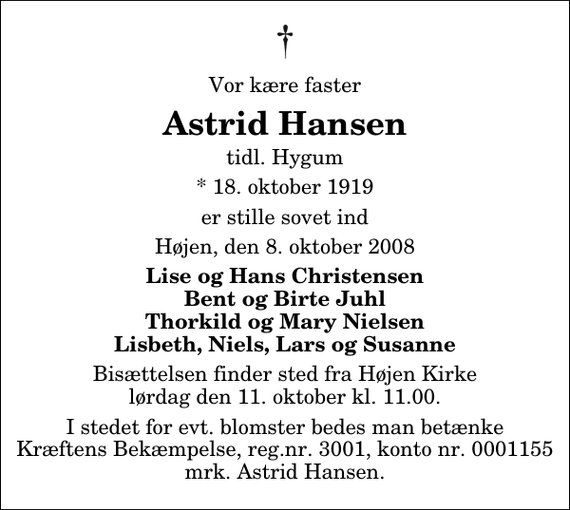 <p>Vor kære faster<br />Astrid Hansen<br />tidl. Hygum<br />* 18. oktober 1919<br />er stille sovet ind<br />Højen, den 8. oktober 2008<br />Lise og Hans Christensen Bent og Birte Juhl Thorkild og Mary Nielsen Lisbeth, Niels, Lars og Susanne<br />Bisættelsen finder sted fra Højen Kirke lørdag den 11. oktober kl. 11.00<br />I stedet for evt. blomster kan man betænke<br />Kræftens Bekæmpelse reg.4183konto0001155mrk. Astrid<br />Hansen</p>