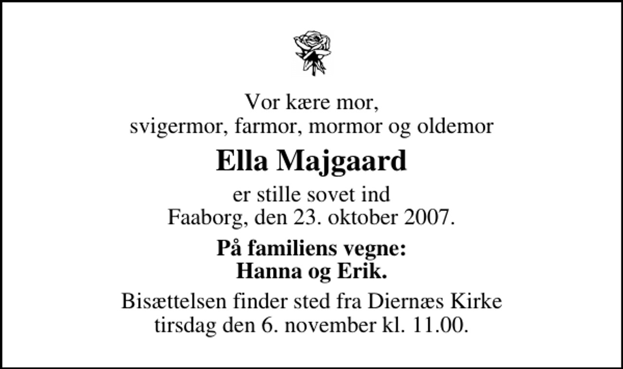 <p>Vor kære mor, svigermor, farmor, mormor og oldemor<br />Ella Majgaard<br />er stille sovet ind Faaborg, den 23. oktober 2007.<br />På familiens vegne: Hanna og Erik.<br />Bisættelsen finder sted fra Diernæs Kirke tirsdag den 6. november kl. 11.00</p>