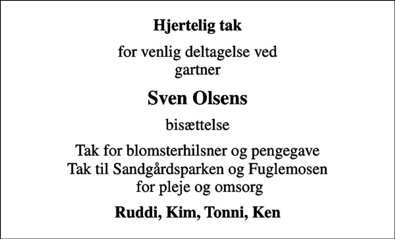 <p>Hjertelig tak<br />for venlig deltagelse ved gartner<br />Sven Olsens<br />bisættelse<br />Tak for blomsterhilsner og pengegave Tak til Sandgårdsparken og Fuglemosen for pleje og omsorg<br />Ruddi, Kim, Tonni, Ken</p>