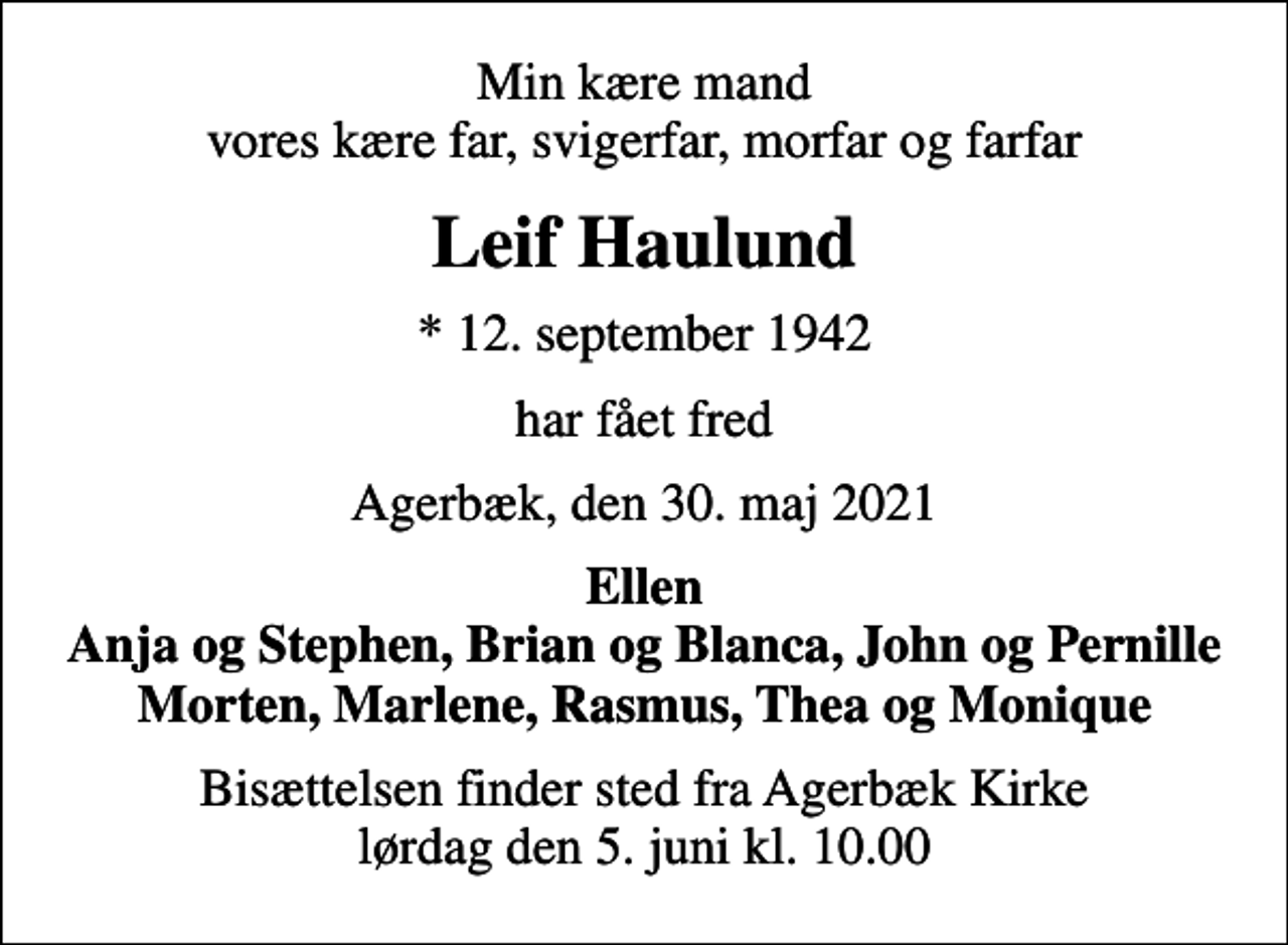 <p>Min kære mand vores kære far, svigerfar, morfar og farfar<br />Leif Haulund<br />* 12. september 1942<br />har fået fred<br />Agerbæk, den 30. maj 2021<br />Ellen Anja og Stephen, Brian og Blanca, John og Pernille Morten, Marlene, Rasmus, Thea og Monique<br />Bisættelsen finder sted fra Agerbæk Kirke lørdag den 5. juni kl. 10.00</p>