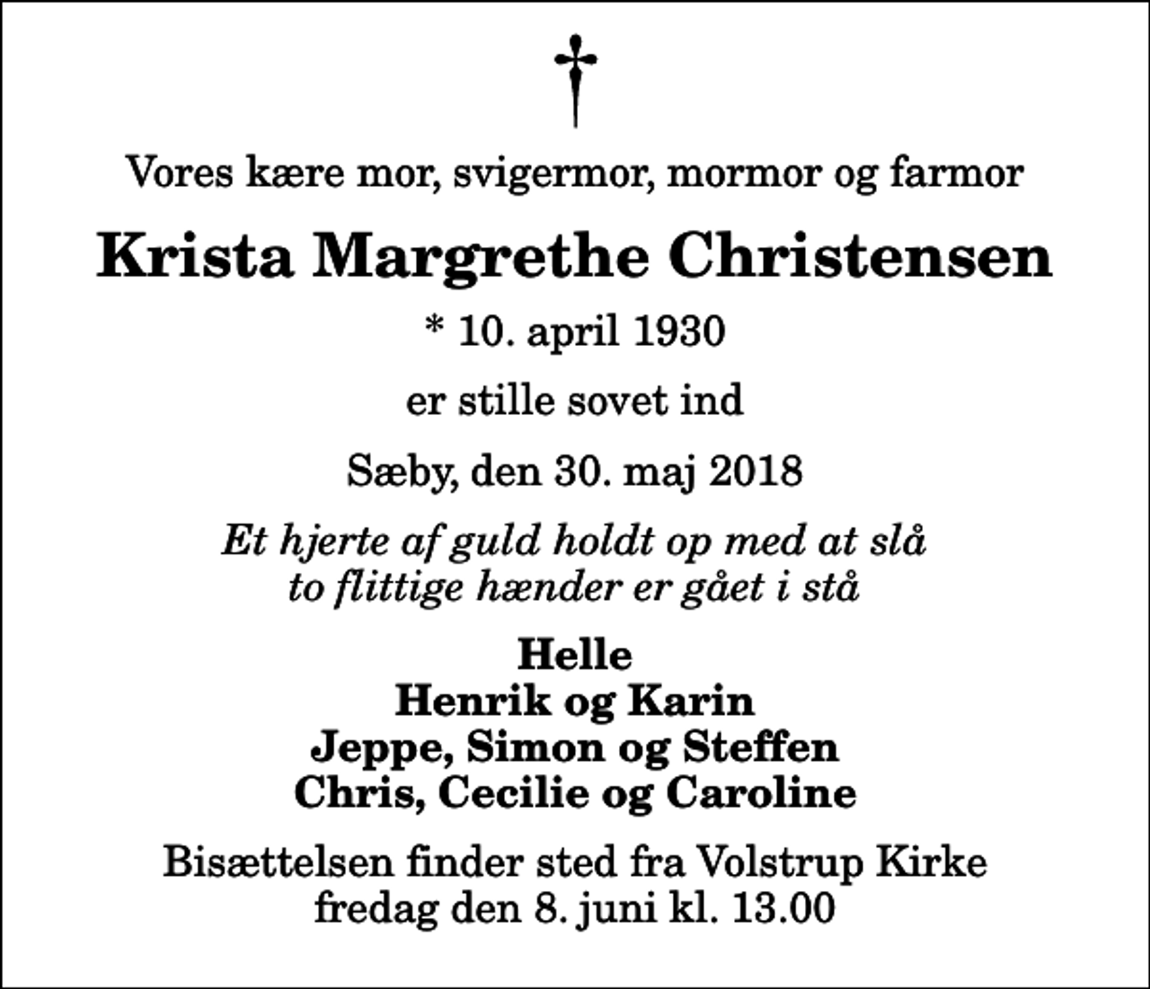 <p>Vores kære mor, svigermor, mormor og farmor<br />Krista Margrethe Christensen<br />* 10. april 1930<br />er stille sovet ind<br />Sæby, den 30. maj 2018<br />Et hjerte af guld holdt op med at slå to flittige hænder er gået i stå<br />Helle Henrik og Karin Jeppe, Simon og Steffen Chris, Cecilie og Caroline<br />Bisættelsen finder sted fra Volstrup Kirke fredag den 8. juni kl. 13.00</p>