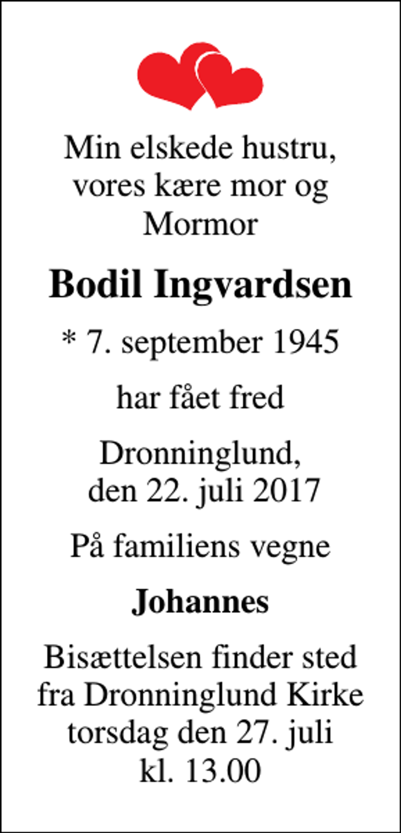 <p>Min elskede hustru, vores kære mor og Mormor<br />Bodil Ingvardsen<br />* 7. september 1945<br />har fået fred<br />Dronninglund, den 22. juli 2017<br />På familiens vegne<br />Johannes<br />Bisættelsen finder sted fra Dronninglund Kirke torsdag den 27. juli kl. 13.00</p>
