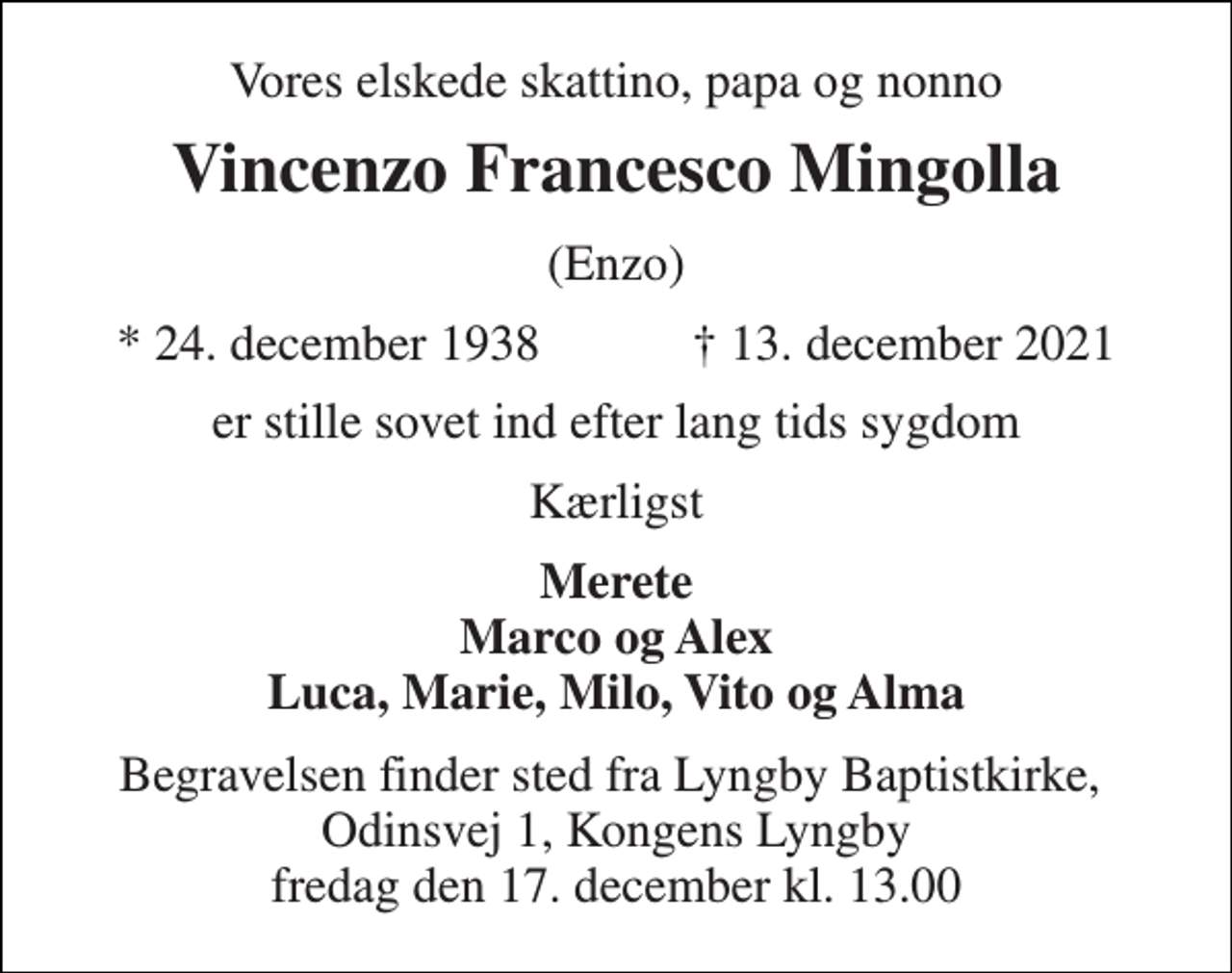 <p>Vores elskede skattino, papa og nonno<br />Vincenzo Francesco Mingolla<br />(Enzo)<br />★​ 24. december 1938​ ✝​ 13. december 2021<br />er stille sovet ind efter lang tids sygdom<br />Kærligst<br />Merete Marco og Alex Luca, Marie, Milo, Vito og Alma<br />Begravelsen​ finder sted fra Lyngby Baptistkirke​, Odinsvej 1, Kongens Lyngby fredag den 17. december​ kl. 13.00</p>