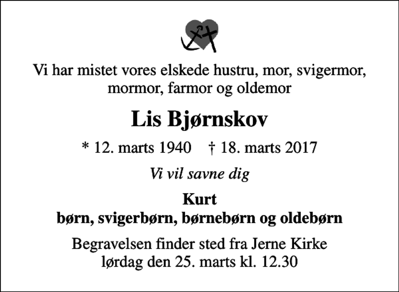 <p>Vi har mistet vores elskede hustru, mor, svigermor, mormor, farmor og oldemor<br />Lis Bjørnskov<br />* 12. marts 1940 ✝ 18. marts 2017<br />Vi vil savne dig<br />Kurt børn, svigerbørn, børnebørn og oldebørn<br />Begravelsen finder sted fra Jerne Kirke lørdag den 25. marts kl. 12.30</p>